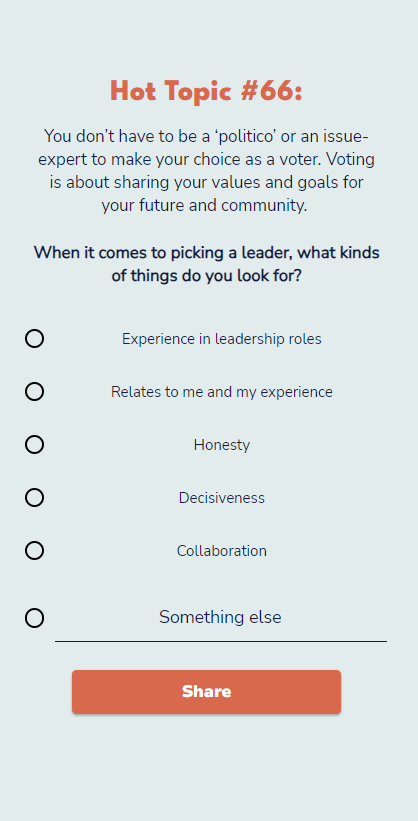 A screenshot of our Hot Topic #66 Quiz, which reads:

"You don’t have to be a ‘politico’ or an issue-expert to make your choice as a voter. Voting is about sharing your values and goals for your future and community. 
When it comes to picking a leader, what kinds of things do you look for?" 

With the multiple choice options:

"Experience in leadership roles, Relates to me and my experience, Honesty, Decisiveness, Collaboration" and an open-ended "something else" followed by a submit button.
